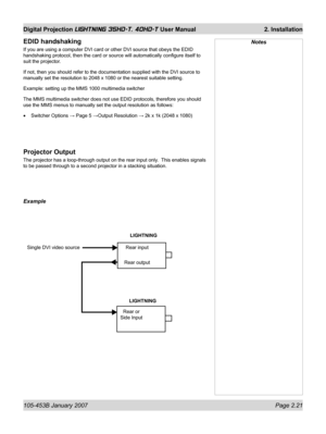 Page 43105-453B January 2007  Page 2.21
Digital Projection LIGHTNING 35HD-T, 40HD-T User Manual  2. Installation
NotesEDID handshaking
If you are using a computer DVI card or other DVI source that obeys the EDID 
handshaking protocol, then the card or source will automatically conﬁ gure itself to 
suit the projector.
If not, then you should refer to the documentation supplied with the DVI source to 
manually set the resolution to 2048 x 1080 or the nearest suitable setting.
Example: setting up the MMS 1000...