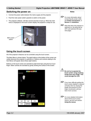 Page 48Page 3.2  105-453B January 2007
3. Getting Started  Digital Projection LIGHTNING 35HD-T, 40HD-T User Manual
Using the touch screen
All of the projector’s features can be controlled using the touch screen.
The Main Menu is shown below. The eight buttons at the bottom of the screen are 
visible whenever the projector is switched on. Buttons and controls relating to the 
Sub Menus will appear above these eight buttons.
Buttons on the touch screen are activated by light short taps using the tip of your 
ﬁ...