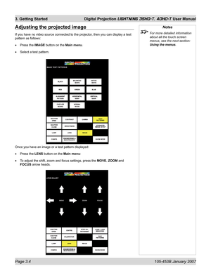 Page 50Page 3.4  105-453B January 2007
3. Getting Started  Digital Projection LIGHTNING 35HD-T, 40HD-T User Manual
Notes
  For more detailed information 
about all the touch screen 
menus, see the next section: 
Using the menus.
Adjusting the projected image
If you have no video source connected to the projector, then you can display a test 
pattern as follows:
Press the IMAGE button on the Main menu.
Select a test pattern. •
•
Once you have an image or a test pattern displayed:
Press the LENS button on the...