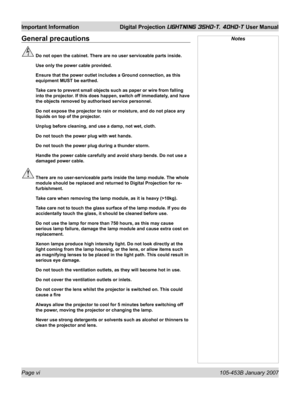 Page 6Page vi 105-453B January 2007
Important Information  Digital Projection LIGHTNING 35HD-T, 40HD-T User Manual
General precautions
  Do not open the cabinet. There are no user serviceable parts inside.
  Use only the power cable provided.
  Ensure that the power outlet includes a Ground connection, as this 
equipment MUST be earthed.
  Take care to prevent small objects such as paper or wire from falling 
into the projector. If this does happen, switch off immediately, and have 
the objects removed by...