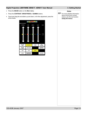 Page 51105-453B January 2007  Page 3.5
Digital Projection LIGHTNING 35HD-T, 40HD-T User Manual  3. Getting Started
Notes
  For more detailed information 
about all the touch screen 
menus, see the next section: 
Using the menus.
Press the IMAGE button on the Main menu.
Press the CONTRAST, BRIGHTNESS or GAMMA buttons.
Touch and drag the red sliders up and down, or for ﬁ ne adjustment, press the 
arrow heads. •
•
• 