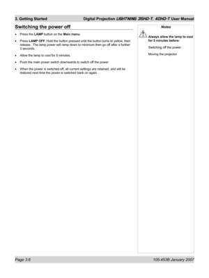 Page 52Page 3.6  105-453B January 2007
3. Getting Started  Digital Projection LIGHTNING 35HD-T, 40HD-T User Manual
Switching the power off
Press the LAMP button on the Main menu.
Press LAMP OFF. Hold the button pressed until the button turns to yellow, then 
release.  The lamp power will ramp down to minimum then go off after a further 
3 seconds.
Allow the lamp to cool for 5 minutes.
Push the main power switch downwards to switch off the power.
When the power is switched off, all current settings are retained,...