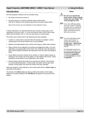 Page 55105-453B January 2007  Page 4.3
Digital Projection LIGHTNING 35HD-T, 40HD-T User Manual  4. Using the Menus
Introduction
All of the projector’s features can be controlled using:
the menus on the touch screen or 
the same menus on a remote computer using a web browser 
(with the IP address of the projector typed into the browser address ﬁ eld)
None of the menus are ever displayed on the projection screen.
In these instructions, it is assumed that the touch screen is being used, so the 
expressions ‘press...