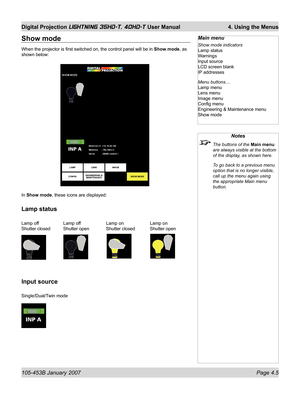 Page 57105-453B January 2007  Page 4.5
Digital Projection LIGHTNING 35HD-T, 40HD-T User Manual  4. Using the Menus
Show mode
When the projector is ﬁ rst switched on, the control panel will be in Show mode, as 
shown below:
In Show mode, these icons are displayed:
Lamp status
Lamp off  Lamp off  Lamp on  Lamp on
Shutter closed  Shutter open  Shutter closed  Shutter open
Input source
Single/Dual/Twin mode
Notes
  The buttons of the Main menu 
are always visible at the bottom 
of the display, as shown here.
  To...