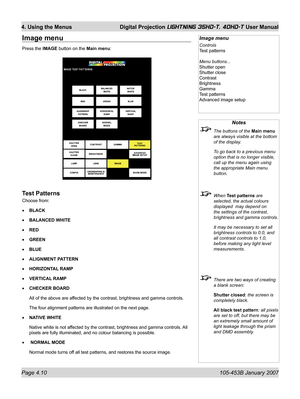 Page 62Page 4.10  105-453B January 2007
4. Using the Menus  Digital Projection LIGHTNING 35HD-T, 40HD-T User Manual
Notes
  The buttons of the Main menu 
are always visible at the bottom 
of the display.
  To go back to a previous menu 
option that is no longer visible, 
call up the menu again using 
the appropriate Main menu 
button.
 When Test patterns are 
selected, the actual colours 
displayed  may depend on 
the settings of the contrast,  
brightness and gamma controls.
  It may be necessary to set all...