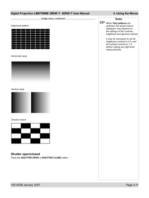 Page 63105-453B January 2007  Page 4.11
Digital Projection LIGHTNING 35HD-T, 40HD-T User Manual  4. Using the Menus
Notes
 When Test patterns are 
selected, the actual colours 
displayed  may depend on 
the settings of the contrast,  
brightness and gamma controls.
  It may be necessary to set all 
brightness controls to 0.0, and 
all contrast controls to 1.0, 
before making any light level 
measurements.Alignment pattern
Horizontal ramp
Vertical ramp
Checker board
Shutter open/closed
Press the SHUTTER OPEN or...