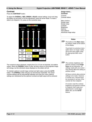 Page 64Page 4.12  105-453B January 2007
4. Using the Menus  Digital Projection LIGHTNING 35HD-T, 40HD-T User Manual
Notes
  The buttons of the Main menu 
are always visible at the bottom 
of the display.
  To go back to a previous menu 
option that is no longer visible, 
call up the menu again using 
the appropriate Main menu 
button.
  The contrast, brightness and 
gamma controls in the Image 
menu are all interactive, so 
settings made with one control 
may directly affect the setting of 
another control....