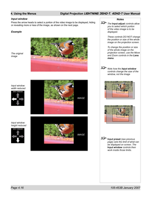 Page 68Page 4.16  105-453B January 2007
4. Using the Menus  Digital Projection LIGHTNING 35HD-T, 40HD-T User Manual
Notes
 The Input adjust controls allow 
you to select which portion 
of the video image is to be 
displayed.
  These controls DO NOT change 
the position or size of the whole 
image on the projection screen.
  To change the position or size 
of the whole image on the 
projection screen, use the Move 
and Zoom controls in the Lens 
menu.
  Note how the Input window 
controls change the size of the...