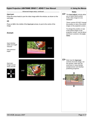 Page 69105-453B January 2007  Page 4.17
Digital Projection LIGHTNING 35HD-T, 40HD-T User Manual  4. Using the Menus
Input pan
Press the arrow heads to pan the video image within the window, as shown on the 
next page.
OR
Press on 0,0 in the middle of the Input pan arrows, to pan to the centre of the 
image.
Example
Input window:
width and height 
reduced
(see previous 
page)
Input pan:
image moved 
down and left 
DMD
Notes
 The Input adjust controls allow 
you to select which portion 
of the video image is to...