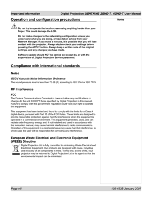 Page 8Page viii  105-453B January 2007
Important Information  Digital Projection LIGHTNING 35HD-T, 40HD-T User Manual
NotesOperation and conﬁ guration precautions
 Do not try to operate the touch screen using anything harder than your 
ﬁ nger. This could damage the LCD.
  Do not make changes to the networking conﬁ guration unless you 
understand what you are doing, or have taken advice from your 
Network Manager. If you make a mistake, it is possible that you will lose 
contact with the projector.  Always...