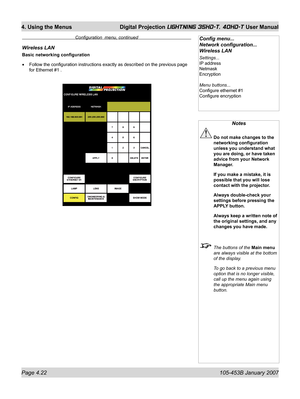 Page 74Page 4.22  105-453B January 2007
4. Using the Menus  Digital Projection LIGHTNING 35HD-T, 40HD-T User Manual
Notes
 Do not make changes to the 
networking conﬁ guration 
unless you understand what 
you are doing, or have taken 
advice from your Network 
Manager.
  If you make a mistake, it is 
possible that you will lose 
contact with the projector.
  Always double-check your 
settings before pressing the 
APPLY button.
  Always keep a written note of 
the original settings, and any 
changes you have...