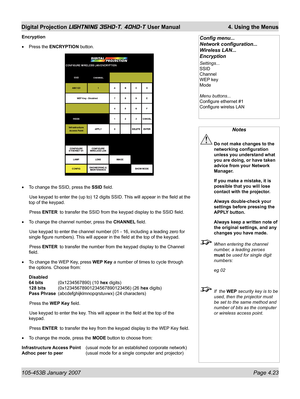 Page 75105-453B January 2007  Page 4.23
Digital Projection LIGHTNING 35HD-T, 40HD-T User Manual  4. Using the Menus
Notes
 Do not make changes to the 
networking conﬁ guration 
unless you understand what 
you are doing, or have taken 
advice from your Network 
Manager.
  If you make a mistake, it is 
possible that you will lose 
contact with the projector.
  Always double-check your 
settings before pressing the 
APPLY button.
  Always keep a written note of 
the original settings, and any 
changes you have...