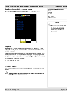 Page 77105-453B January 2007  Page 4.25
Digital Projection LIGHTNING 35HD-T, 40HD-T User Manual  4. Using the Menus
Notes
 Software update should NOT 
be carried out except by, 
or with the supervision of, 
Digital Projection Service 
personnel.
Engineering & Maintenance 
menu
Controls
Log ﬁ les
Menu buttons...
Software update
Engineering & Maintenance menu
Press the ENGINEERING & MAINTENANCE button on the Main menu:
Log ﬁ les
A single log ﬁ le is created for each day that the projector is switched on. There...