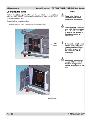 Page 80Page 5.2  105-453B January 2007
5. Maintenance  Digital Projection LIGHTNING 35HD-T, 40HD-T User Manual
Changing the lamp
The lamp should be changed after 750 hours of use, as indicated on the lamp -hours 
meter. The meter is located on the front of the lamp module, and is accesible inside 
the lamp compartment door.
To open the lamp compartment door:
Give the catch half a turn anti-clockwise, to release the catch. •
Notes
 Always allow the lamp to 
cool for 5 minutes before 
removing the lamp module....