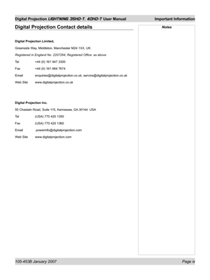 Page 9105-453B January 2007 Page ix
Digital Projection LIGHTNING 35HD-T, 40HD-T User Manual  Important Information
NotesDigital Projection Contact details
Digital Projection Limited,
Greenside Way, Middleton, Manchester M24 1XX, UK.
Registered in England No. 2207264, Registered Ofﬁ ce: as above
Tel  +44 (0) 161 947 3300
Fax  +44 (0) 161 684 7674
Email enquiries@digitalprojection.co.uk, service@digitalprojection.co.uk
Web Site  www.digitalprojection.co.uk
Digital Projection Inc.
55 Chastain Road, Suite 115,...