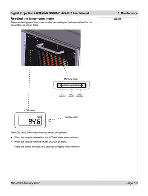 Page 81105-453B January 2007  Page 5.3
Digital Projection LIGHTNING 35HD-T, 40HD-T User Manual  5. Maintenance
Mercury meter
LCD meter
display button
The LCD Lamp-hours meter has two modes of operation:
When the lamp is switched on, the LCD will show lamp run hours.
When the lamp is switched off, the LCD will be blank.
 Press the button and hold for 5 seconds to display lamp run hours. •
•
Readind the lamp-hours meter
There are two types of Lamp-hours meter, depending on the lamp module that has 
been ﬁ tted,...