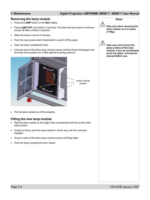 Page 82Page 5.4  105-453B January 2007
5. Maintenance  Digital Projection LIGHTNING 35HD-T, 40HD-T User Manual
Removing the lamp module
Press the LAMP button on the Main menu.
Press LAMP OFF and hold for 3 seconds. The lamp will ramp down to minimum 
and go off after a further 3 seconds.
Allow the lamp to cool for 5 minutes.
Push the main power switch downwards to switch off the power.
Open the lamp compartment door.
Unscrew each of the three lamp module screws until the thread disengages and 
the knob can be...