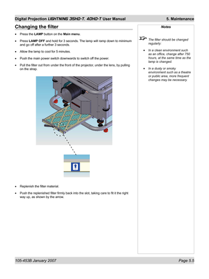 Page 83105-453B January 2007  Page 5.5
Digital Projection LIGHTNING 35HD-T, 40HD-T User Manual  5. Maintenance
Changing the ﬁ lter
Press the LAMP button on the Main menu.
Press LAMP OFF and hold for 3 seconds. The lamp will ramp down to minimum 
and go off after a further 3 seconds.
Allow the lamp to cool for 5 minutes.
Push the main power switch downwards to switch off the power.
Pull the ﬁ lter out from under the front of the projector, under the lens, by pulling 
on the strap.
Replenish the ﬁ lter material....