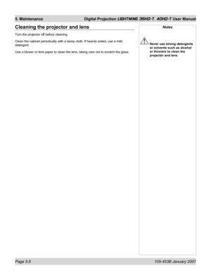 Page 84Page 5.6  105-453B January 2007
5. Maintenance  Digital Projection LIGHTNING 35HD-T, 40HD-T User Manual
Notes
 Never use strong detergents 
or solvents such as alcohol 
or thinners to clean the 
projector and lens.
Cleaning the projector and lens
Turn the projector off before cleaning.
Clean the cabinet periodically with a damp cloth. If heavily soiled, use a mild 
detergent.
Use a blower or lens paper to clean the lens, taking care not to scratch the glass. 