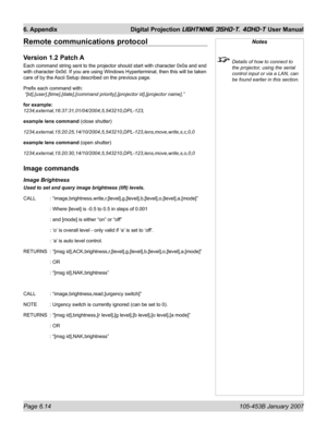 Page 98Page 6.14  105-453B January 2007
6. Appendix  Digital Projection LIGHTNING 35HD-T, 40HD-T User Manual
Remote communications protocol
Version 1.2 Patch A
Each command string sent to the projector should start with character 0x0a and end 
with character 0x0d. If you are using Windows Hyperterminal, then this will be taken 
care of by the Ascii Setup described on the previous page.
Preﬁ x each command with:
 “[id],[user],[time],[date],[command priority],[projector id],[projector name],”
for example:...