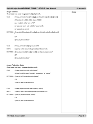 Page 99105-453B January 2007  Page 6.15
Digital Projection LIGHTNING 35HD-T, 40HD-T User Manual  6. Appendix
Image Contrast 
Used to set and query image contrast (gain) levels.
CALL   : “image,contrast,write,r,[r level],g,[g level],b,[b level],o,[level],a,[mode]”
   : Where [level] is 0.0 to 2.0 in steps of 0.001
   : and [mode] is either “on” or “off”
   : ‘o’ is overall level - only valid if ‘a’ is set to ‘off’.
   : ‘a’ is auto level control.
RETURNS  : “[msg id],ACK,contrast,r,[r level],g,[g level],b,[b...