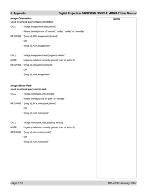 Page 100Page 6.16  105-453B January 2007
6. Appendix  Digital Projection LIGHTNING 35HD-T, 40HD-T User Manual
Image Orientation 
Used to set and query image orientation.
CALL   : “image,imageorient,write,[orient]”
   : Where [orient] is one of “normal”, “nsﬂ ip”, “ewﬂ ip” or “newsﬂ ip”
RETURNS  : “[msg id],ACK,imageorient,[orient]”
   : OR
   : “[msg id],NAK,imageorient”
CALL   : “image,imageorient,read,[urgency switch]”
NOTE   : Urgency switch is currently ignored (can be set to 0).
RETURNS  : “[msg...