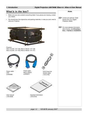 Page 14
page 1.2       105-681B January 2007
1. Introduction Digital Projection LIGHTNING 30sx+m, 40sx+m User Manual
What’s in the box?
• Make sure your box contains everything listed. If any pieces are missing, contactyour dealer.
• You should save the original box and packing materials, in case you ever need to ship your Projector.
Notes
Lenses are optional. Order
lenses from your Digital
Projection dealer.
For more detailed information
about lenses, see  Choosing a
lens,  in Section 2. Installation ....