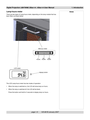 Page 17
page 1.5       105-681B January 2007
Digital Projection LIGHTNING 30sx+m, 40sx+m User Manual 1. Introduction
Lamp-hours meter
There are two types of Lamp-hours meter, depending on the lamp module that has
been fitted, as shown below.
Notes
Mercury meter
LCD meter
The LCD Lamp-hours meter has two modes of operation:
• When the lamp is switched on, the LCD will show lamp run hours.
• When the lamp is switched off, the LCD will be blank.Press the button and hold for 5 seconds to display lamp run hours....