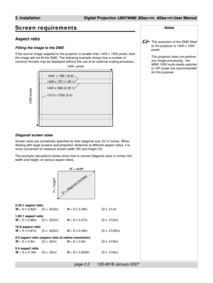 Page 20page 2.2       105-681B January 2007
2. Installation Digital Projection LIGHTNING 30sx+m, 40sx+m User Manual
Screen requirements
Aspect ratio
Fitting the image to the DMD
If the source image supplied to the projector is smaller than 1400 x 1050 pixels, then
the image will not fill the DMD. The following example shows how a number of
common formats may be displayed without the use of an external scaling processor.
Diagonal screen sizes
Screen sizes are sometimes specified by their diagonal size (D) in...