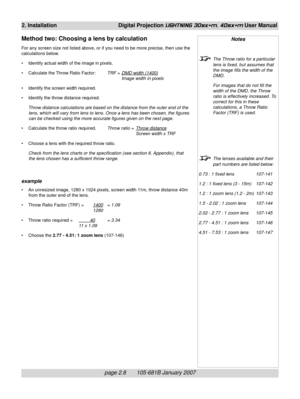 Page 26page 2.8       105-681B January 2007
2. Installation Digital Projection LIGHTNING 30sx+m, 40sx+m User Manual
Notes
The Throw ratio for a particular
lens is fixed, but assumes that
the image fills the width of the
DMD.
For images that do not fill the
width of the DMD, the Throw
ratio is effectively increased. To
correct for this in these
calculations, a Throw Ratio
Factor (TRF) is used.
The lenses available and their
part numbers are listed below:
0.73 : 1 fixed lens 107-141
1.2 : 1 fixed lens (3 - 15m)...