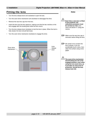 Page 28page 2.10       105-681B January 2007
2. Installation Digital Projection LIGHTNING 30sx+m, 40sx+m User Manual
Notes
Each time a new lens is fitted
to the projector, the
calibration procedure must
be carried out. See Lens
menu, in Section 4. Using the
menus.
Make sure the rear lens cap is
removed, before fitting the lens.
Be careful not to scratch the
lens surfaces. If you do
accidentally touch a lens, then
clean the surface using a lens
paper.
The zoom drive mechanism
should always be set to the
engaged...
