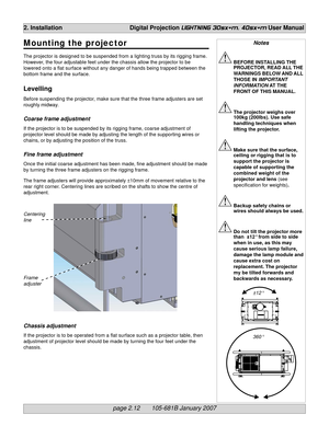 Page 30page 2.12       105-681B January 2007
2. Installation Digital Projection LIGHTNING 30sx+m, 40sx+m User Manual
Notes
BEFORE INSTALLING THE
PROJECTOR, READ ALL THE
WARNINGS BELOW AND ALL
THOSE IN IMPORTANT
INFORMATION AT THE
FRONT OF THIS MANUAL.
The projector weighs over
100kg (200lbs). Use safe
handling techniques when
lifting the projector.
Make sure that the surface,
ceiling or rigging that is to
support the projector is
capable of supporting the
combined weight of the
projector and lens (see...