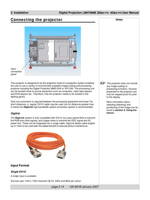 Page 32page 2.14       105-681B January 2007
2. Installation Digital Projection LIGHTNING 30sx+m, 40sx+m User Manual
Notes
This projector does not include
any image-scaling or
processing functions. Sources
presented to the projector can
only be mapped pixel for pixel
to the display.
More information about
selecting (blanking) and
positioning of the image can be
found in section 4. Using the
menus.
Input
connection
panel
Connecting the projector
This projector is designed to be the projection head of a...