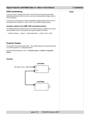 Page 33page 2.15       105-681B January 2007
Digital Projection LIGHTNING 30sx+m, 40sx+m User Manual 2. Installation
NotesEDID handshaking
If you are using a computer DVI card or other DVI source that obeys the EDID
handshaking protocol, then the card or source will automatically configure itself to
suit the projector.
If not, then you should refer to the documentation supplied with the DVI source to
manually set the resolution to 1400 x 1050 or the nearest suitable setting.
Example: setting up the MMS 1000...