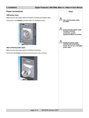 Page 36page 2.18       105-681B January 2007
2. Installation Digital Projection LIGHTNING 30sx+m, 40sx+m User Manual
Notes
Use only the power cable
provided.
Ensure that the power outlet
includes a Ground
connection, as this
equipment MUST be earthed.
Handle the power cable
carefully and avoid sharp
bends. Do not use a damaged
power cable.
Power connections
USA power input
Make sure the main power switch is off before connecting the power cable.
Firmly push in the Hubbell connector, then turn clockwise to...