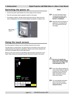 Page 38page 3.2       105-681B January 2007
3. Getting started Digital Projection LIGHTNING 30sx+m, 40sx+m User Manual
Using the touch screen
All of the projector ’s features can be controlled using the touch screen.
The Main Menu is shown below. The eight buttons at the bottom of the screen are
visible whenever the projector is switched on. Buttons and controls relating to the
Sub Menus will appear above these eight buttons.
Buttons on the touch screen are activated by light short taps using the tip of your...