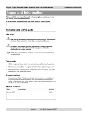 Page 5page i        105-681B January 2007
Digital Projection LIGHTNING 30sx+m, 40sx+m User Manual Important Information
Please read this user manual carefully before using the projector, and keep
the manual handy for future reference.
A serial number is located on the side of the projector. Record it here:
Symbols used in this guide
Warnings
ELECTRICAL WARNING: this symbol indicates that there is a danger of
electrical shock unless the instructions are closely followed.
WARNING: this symbol indicates that...