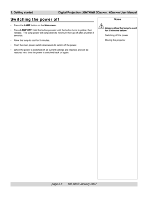Page 42page 3.6       105-681B January 2007
3. Getting started Digital Projection LIGHTNING 30sx+m, 40sx+m User Manual
Switching the power off
• Press the LAMP button on the Main menu.
• Press LAMP OFF. Hold the button pressed until the button turns to yellow, then
release.  The lamp power will ramp down to minimum then go off after a further 3
seconds.
• Allow the lamp to cool for 5 minutes.
• Push the main power switch downwards to switch off the power.
• When the power is switched off, all current settings...