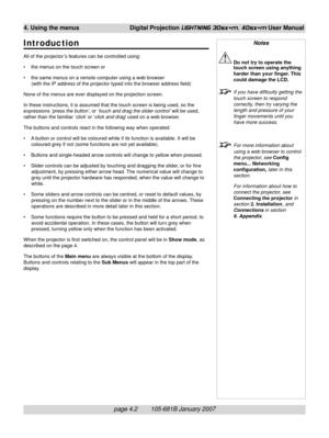 Page 44page 4.2        105-681B January 2007
4. Using the menus Digital Projection LIGHTNING 30sx+m, 40sx+m User Manual
Introduction
All of the projector ’s features can be controlled using:
• the menus on the touch screen or
• the same menus on a remote computer using a web browser
(with the IP address of the projector typed into the browser address field)
None of the menus are ever displayed on the projection screen.
In these instructions, it is assumed that the touch screen is being used, so the
expressions...