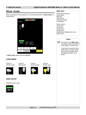 Page 46page 4.4        105-681B January 2007
4. Using the menus Digital Projection LIGHTNING 30sx+m, 40sx+m User Manual
Show mode
When the projector is first switched on, the control panel will be in Show mode, as
shown below:
In Show mode, these icons are displayed:
Lamp status
Lamp off Lamp off Lamp on Lamp on
Shutter closed Shutter open Shutter closed Shutter open
Input source
Single/Dual/Twin mode
Notes
The buttons of the Main menu
are always visible at the bottom
of the display, as shown here.
To go back...