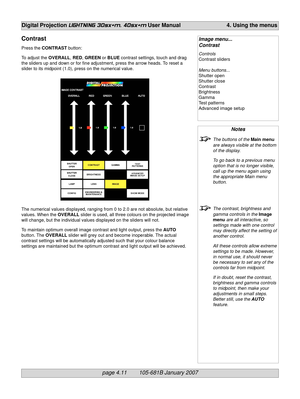 Page 53page 4.11        105-681B January 2007
Digital Projection LIGHTNING 30sx+m, 40sx+m User Manual 4. Using the menus
Notes
The buttons of the Main menu
are always visible at the bottom
of the display.
To go back to a previous menu
option that is no longer visible,
call up the menu again using
the appropriate Main menu
button.
The contrast, brightness and
gamma controls in the Image
menu are all interactive, so
settings made with one control
may directly affect the setting of
another control.
All these...