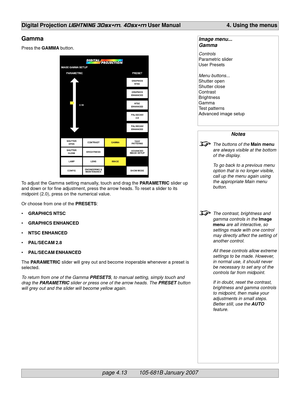 Page 55page 4.13        105-681B January 2007
Digital Projection LIGHTNING 30sx+m, 40sx+m User Manual 4. Using the menus
Notes
The buttons of the Main menu
are always visible at the bottom
of the display.
To go back to a previous menu
option that is no longer visible,
call up the menu again using
the appropriate Main menu
button.
The contrast, brightness and
gamma controls in the Image
menu are all interactive, so
settings made with one control
may directly affect the setting of
another control.
All these...