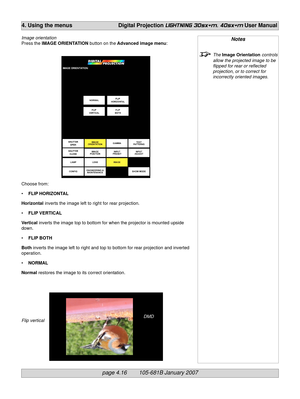 Page 58page 4.16        105-681B January 2007
4. Using the menus Digital Projection LIGHTNING 30sx+m, 40sx+m User Manual
Notes
The Image Orientation controls
allow the projected image to be
flipped for rear or reflected
projection, or to correct for
incorrectly oriented images.
DMD
Image orientation
Press the IMAGE ORIENTATION button on the Advanced image menu:
Choose from:
•FLIP HORIZONTAL
Horizontal inverts the image left to right for rear projection.
•FLIP VERTICAL
Vertical inverts the image top to bottom...