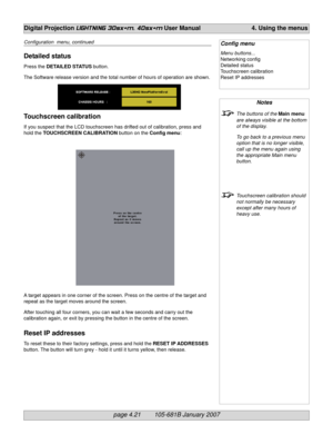 Page 63page 4.21        105-681B January 2007
Digital Projection LIGHTNING 30sx+m, 40sx+m User Manual 4. Using the menus
Notes
The buttons of the Main menu
are always visible at the bottom
of the display.
To go back to a previous menu
option that is no longer visible,
call up the menu again using
the appropriate Main menu
button.
Touchscreen calibration should
not normally be necessary
except after many hours of
heavy use.
Config menu
Menu buttons...
Networking config
Detailed status
Touchscreen calibration...