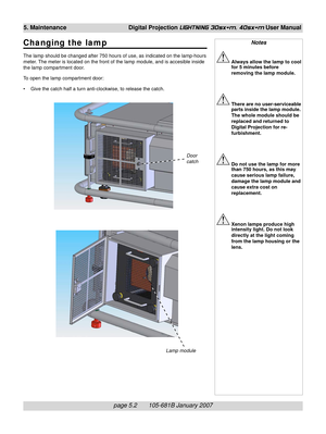 Page 66page 5.2       105-681B January 2007
5. Maintenance Digital Projection LIGHTNING 30sx+m, 40sx+m User Manual
Changing the lamp
The lamp should be changed after 750 hours of use, as indicated on the lamp-hours
meter. The meter is located on the front of the lamp module, and is accesible inside
the lamp compartment door.
To open the lamp compartment door:
• Give the catch half a turn anti-clockwise, to release the catch.
Notes
Always allow the lamp to cool
for 5 minutes before
removing the lamp module....