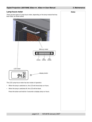 Page 67page 5.3       105-681B January 2007
Digital Projection LIGHTNING 30sx+m, 40sx+m User Manual 5. Maintenance
Mercury meter
LCD meter
display button
The LCD Lamp-hours meter has two modes of operation:
• When the lamp is switched on, the LCD will show lamp run hours.
• When the lamp is switched off, the LCD will be blank.
Press the button and hold for 5 seconds to display lamp run hours.
Lamp-hours meter
There are two types of Lamp-hours meter, depending on the lamp module that has
been fitted, as shown...