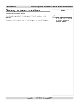 Page 70page 5.6       105-681B January 2007
5. Maintenance Digital Projection LIGHTNING 30sx+m, 40sx+m User Manual
Notes
Never use strong detergents
or solvents such as alcohol
or thinners to clean the
projector and lens.
Cleaning the projector and lens
Turn the projector off before cleaning.
Clean the cabinet periodically with a damp cloth. If heavily soiled, use a mild
detergent.
Use a blower or lens paper to clean the lens, taking care not to scratch the glass. 