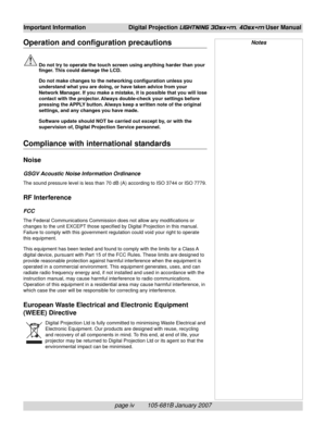 Page 8page iv        105-681B January 2007
Important Information Digital Projection LIGHTNING 30sx+m, 40sx+m User Manual
Operation and configuration precautions
Do not try to operate the touch screen using anything harder than your
finger. This could damage the LCD.
Do not make changes to the networking configuration unless you
understand what you are doing, or have taken advice from your
Network Manager. If you make a mistake, it is possible that you will lose
contact with the projector. Always double-check...