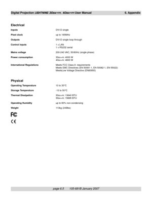 Page 75page 6.5       105-681B January 2007
Digital Projection LIGHTNING 30sx+m, 40sx+m User Manual 6. Appendix
Electrical
InputsDVI-D single
Pixel clockup to 165MHz
OutputsDVI-D single loop through
Control inputs1 x LAN
1 x RS232 serial
Mains voltage200-240 VAC, 50/60Hz (single phase)
Power consumption30sx+m: 4000 W
40sx+m: 4600 W
International RegulationsMeets FCC Class A  requirements
Meets EMC Directives (EN 50081-1, EN 50082-1, EN 55022)
MeetsLow Voltage Directive (EN60950)
Physical
Operating Temperature10...