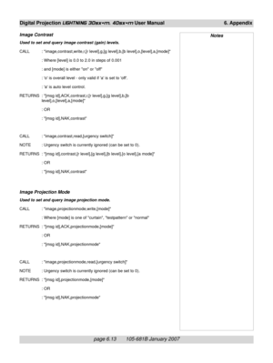 Page 83page 6.13       105-681B January 2007
Digital Projection LIGHTNING 30sx+m, 40sx+m User Manual 6. Appendix
Image Contrast
Used to set and query image contrast (gain) levels.
CALL : image,contrast,write,r,[r level],g,[g level],b,[b level],o,[level],a,[mode]
: Where [level] is 0.0 to 2.0 in steps of 0.001
: and [mode] is either on or off
: o is overall level - only valid if a is set to off.
: a is auto level control.
RETURNS : [msg id],ACK,contrast,r,[r level],g,[g level],b,[b
level],o,[level],a,[mode]
:...